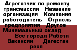 Агрегатчик по ремонту трансмиссии › Название организации ­ Компания-работодатель › Отрасль предприятия ­ Другое › Минимальный оклад ­ 50 000 - Все города Работа » Вакансии   . Дагестан респ.